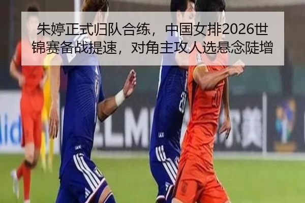 朱婷正式归队合练，中国女排2026世锦赛备战提速，对角主攻人选悬念陡增